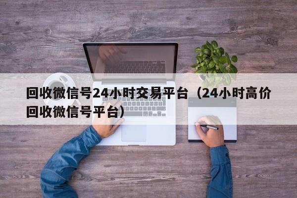 回收微信号24小时交易平台（24小时高价回收微信号平台）