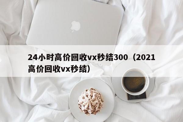 24小时高价回收vx秒结300（2021高价回收vx秒结）