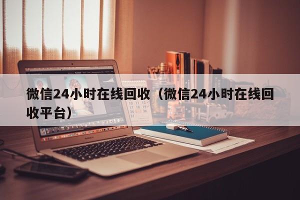 微信24小时在线回收（微信24小时在线回收平台）