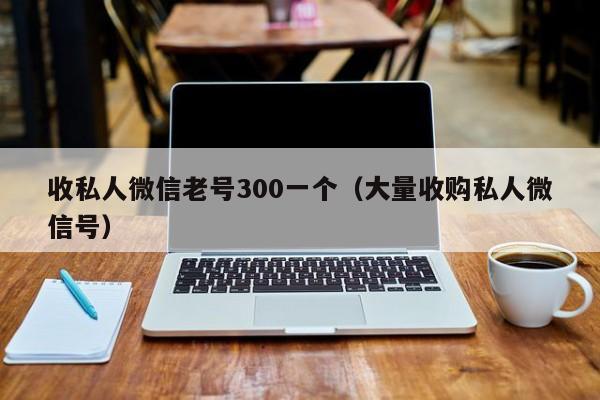 收私人微信老号300一个（大量收购私人微信号）