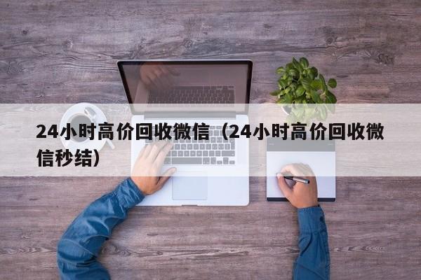 24小时高价回收微信（24小时高价回收微信秒结）