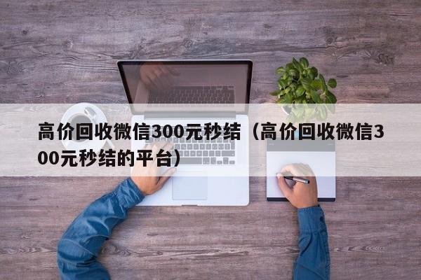 高价回收微信300元秒结（高价回收微信300元秒结的平台）