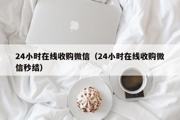 24小时在线收购微信（24小时在线收购微信秒结）