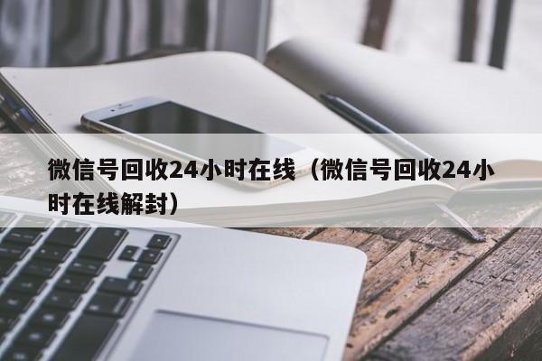 微信号回收24小时在线（微信号回收24小时在线解封）