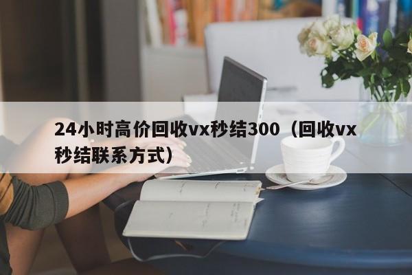 24小时高价回收vx秒结300（回收vx秒结联系方式）