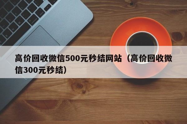 高价回收微信500元秒结网站（高价回收微信300元秒结）