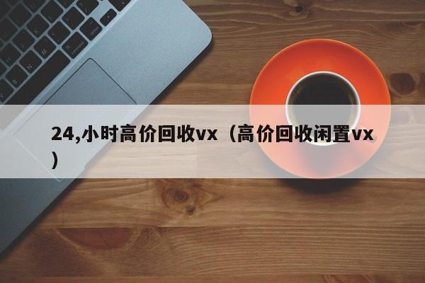 24,小时高价回收vx（高价回收闲置vx）