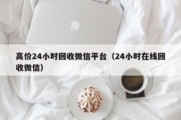 高价24小时回收微信平台（24小时在线回收微信）