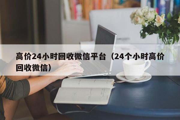 高价24小时回收微信平台（24个小时高价回收微信）