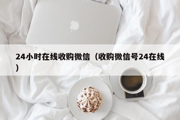 24小时在线收购微信（收购微信号24在线）