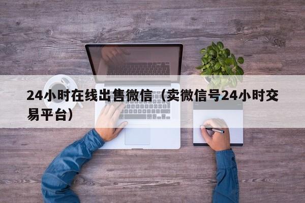 24小时在线出售微信（卖微信号24小时交易平台）