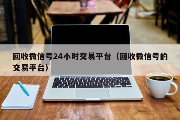 回收微信号24小时交易平台（回收微信号的交易平台）