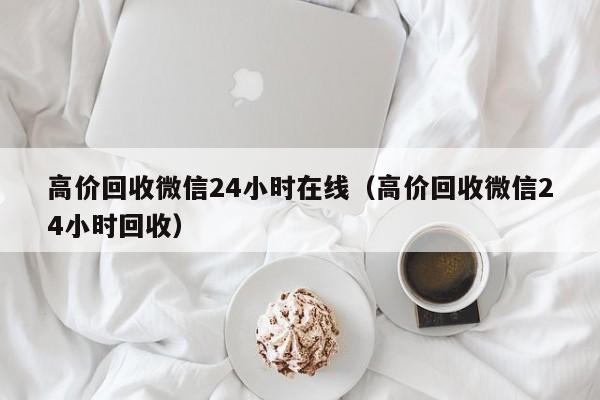 高价回收微信24小时在线（高价回收微信24小时回收）